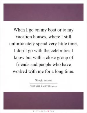 When I go on my boat or to my vacation houses, where I still unfortunately spend very little time, I don’t go with the celebrities I know but with a close group of friends and people who have worked with me for a long time Picture Quote #1
