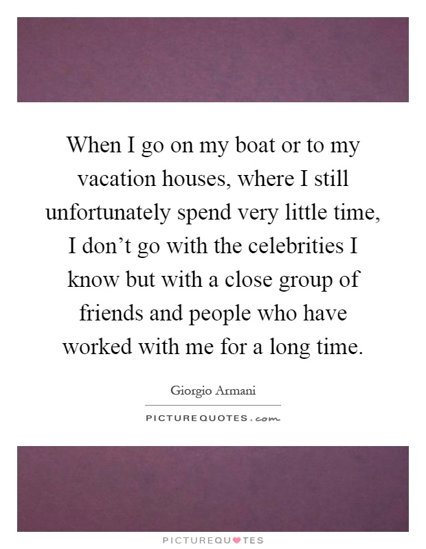 When I go on my boat or to my vacation houses, where I still unfortunately spend very little time, I don't go with the celebrities I know but with a close group of friends and people who have worked with me for a long time Picture Quote #1