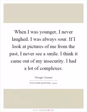When I was younger, I never laughed. I was always sour. If I look at pictures of me from the past, I never see a smile. I think it came out of my insecurity. I had a lot of complexes Picture Quote #1