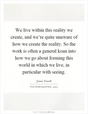 We live within this reality we create, and we’re quite unaware of how we create the reality. So the work is often a general koan into how we go about forming this world in which we live, in particular with seeing Picture Quote #1