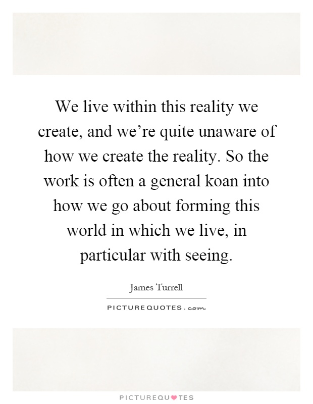 We live within this reality we create, and we're quite unaware of how we create the reality. So the work is often a general koan into how we go about forming this world in which we live, in particular with seeing Picture Quote #1