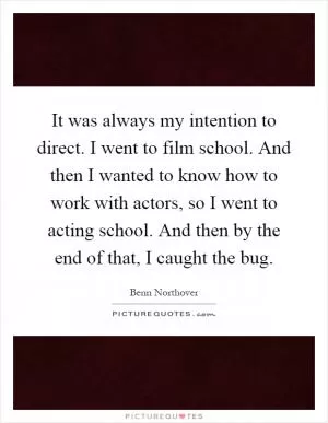 It was always my intention to direct. I went to film school. And then I wanted to know how to work with actors, so I went to acting school. And then by the end of that, I caught the bug Picture Quote #1