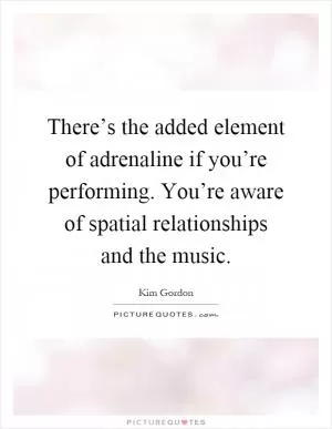 There’s the added element of adrenaline if you’re performing. You’re aware of spatial relationships and the music Picture Quote #1