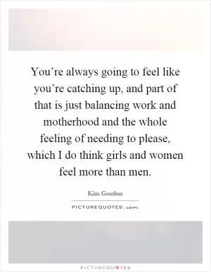 You’re always going to feel like you’re catching up, and part of that is just balancing work and motherhood and the whole feeling of needing to please, which I do think girls and women feel more than men Picture Quote #1