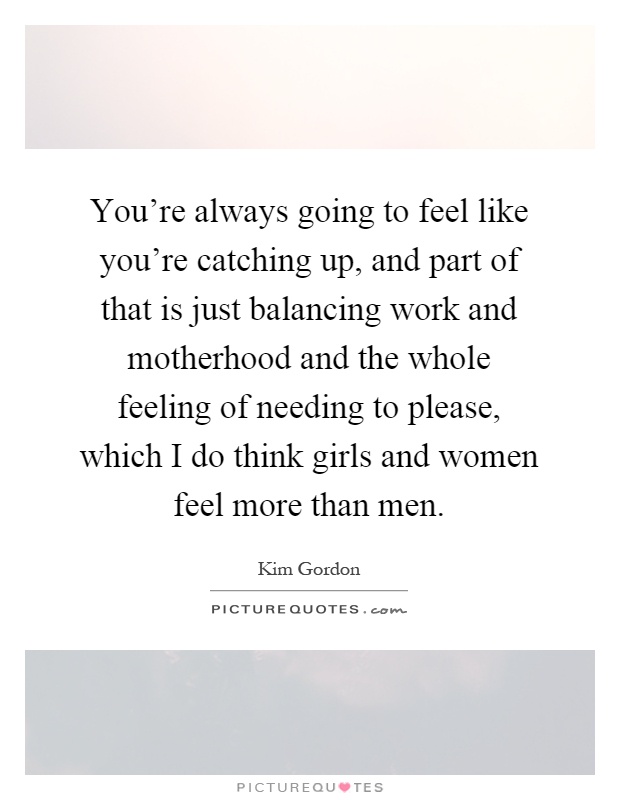 You're always going to feel like you're catching up, and part of that is just balancing work and motherhood and the whole feeling of needing to please, which I do think girls and women feel more than men Picture Quote #1