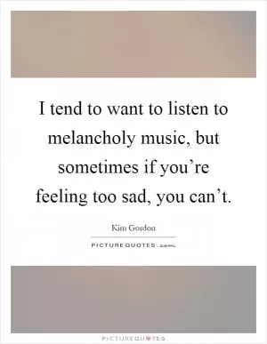 I tend to want to listen to melancholy music, but sometimes if you’re feeling too sad, you can’t Picture Quote #1