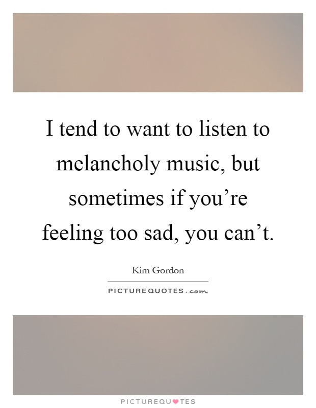 I tend to want to listen to melancholy music, but sometimes if you're feeling too sad, you can't Picture Quote #1