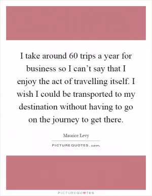 I take around 60 trips a year for business so I can’t say that I enjoy the act of travelling itself. I wish I could be transported to my destination without having to go on the journey to get there Picture Quote #1
