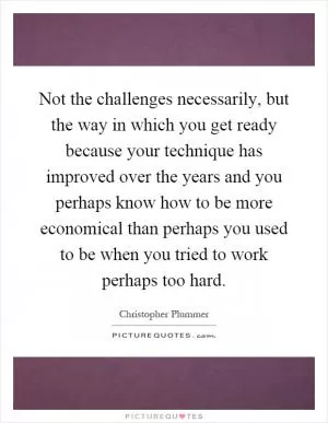 Not the challenges necessarily, but the way in which you get ready because your technique has improved over the years and you perhaps know how to be more economical than perhaps you used to be when you tried to work perhaps too hard Picture Quote #1