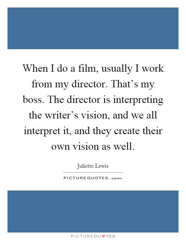 When I do a film, usually I work from my director. That's my boss. The director is interpreting the writer's vision, and we all interpret it, and they create their own vision as well Picture Quote #1