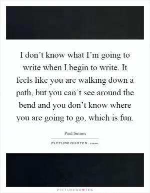 I don’t know what I’m going to write when I begin to write. It feels like you are walking down a path, but you can’t see around the bend and you don’t know where you are going to go, which is fun Picture Quote #1
