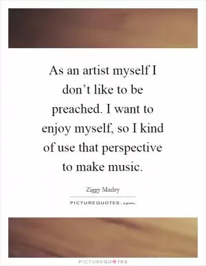 As an artist myself I don’t like to be preached. I want to enjoy myself, so I kind of use that perspective to make music Picture Quote #1