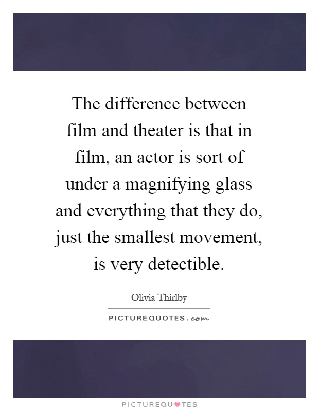 The difference between film and theater is that in film, an actor is sort of under a magnifying glass and everything that they do, just the smallest movement, is very detectible Picture Quote #1