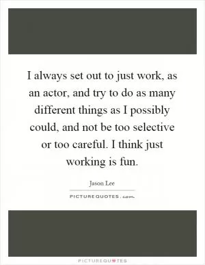 I always set out to just work, as an actor, and try to do as many different things as I possibly could, and not be too selective or too careful. I think just working is fun Picture Quote #1