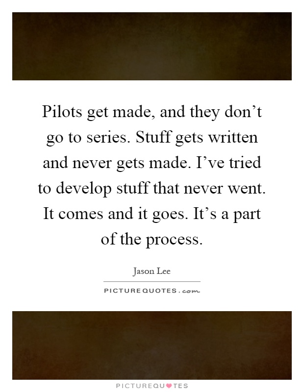 Pilots get made, and they don't go to series. Stuff gets written and never gets made. I've tried to develop stuff that never went. It comes and it goes. It's a part of the process Picture Quote #1