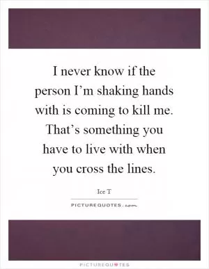 I never know if the person I’m shaking hands with is coming to kill me. That’s something you have to live with when you cross the lines Picture Quote #1