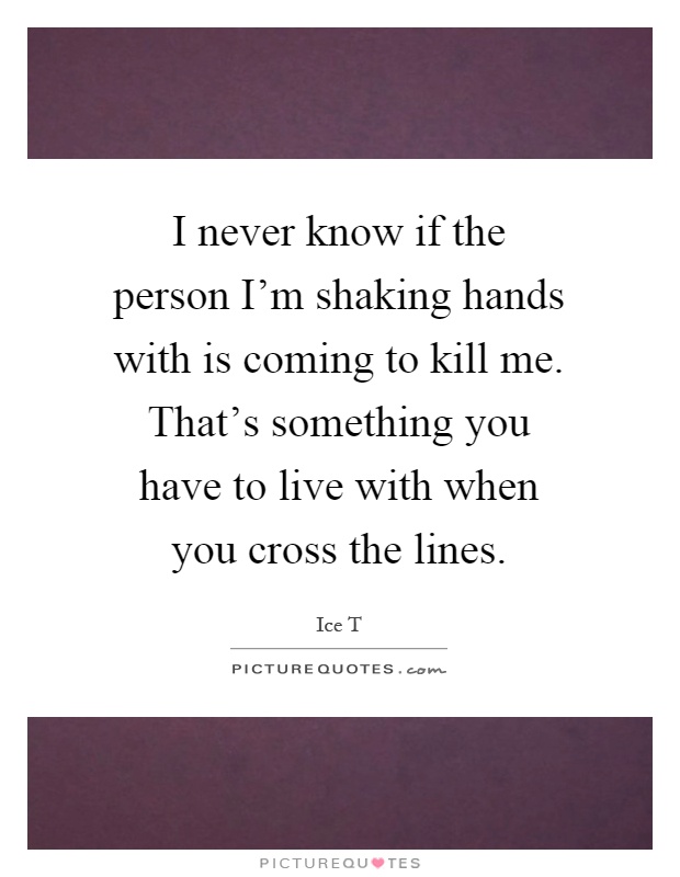 I never know if the person I'm shaking hands with is coming to kill me. That's something you have to live with when you cross the lines Picture Quote #1