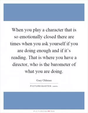 When you play a character that is so emotionally closed there are times when you ask yourself if you are doing enough and if it’s reading. That is where you have a director, who is the barometer of what you are doing Picture Quote #1