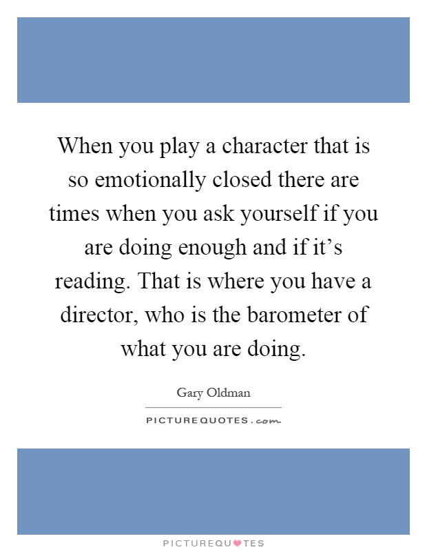 When you play a character that is so emotionally closed there are times when you ask yourself if you are doing enough and if it's reading. That is where you have a director, who is the barometer of what you are doing Picture Quote #1