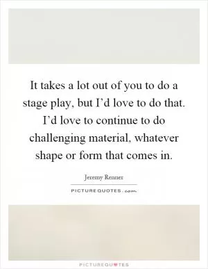 It takes a lot out of you to do a stage play, but I’d love to do that. I’d love to continue to do challenging material, whatever shape or form that comes in Picture Quote #1