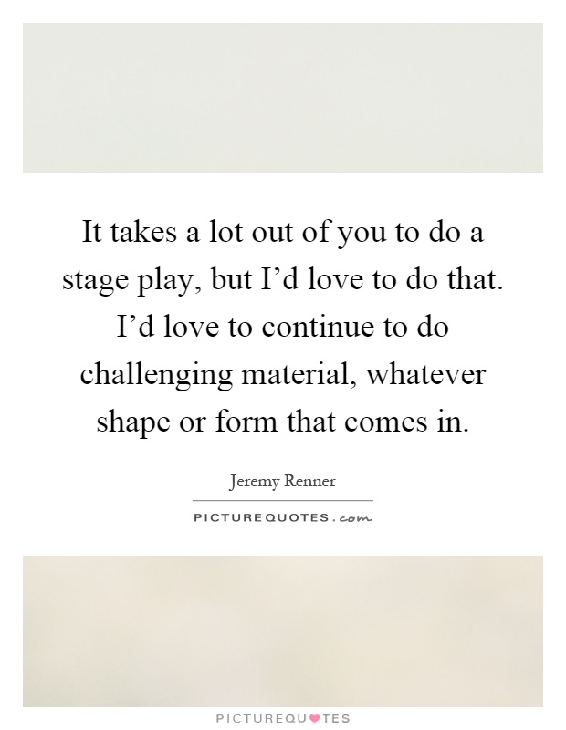It takes a lot out of you to do a stage play, but I'd love to do that. I'd love to continue to do challenging material, whatever shape or form that comes in Picture Quote #1