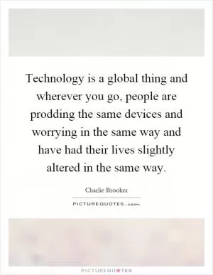 Technology is a global thing and wherever you go, people are prodding the same devices and worrying in the same way and have had their lives slightly altered in the same way Picture Quote #1
