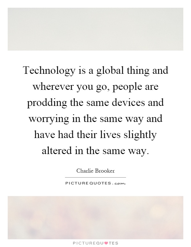 Technology is a global thing and wherever you go, people are prodding the same devices and worrying in the same way and have had their lives slightly altered in the same way Picture Quote #1