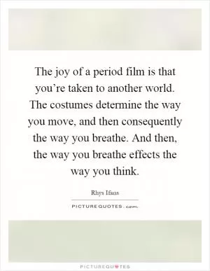 The joy of a period film is that you’re taken to another world. The costumes determine the way you move, and then consequently the way you breathe. And then, the way you breathe effects the way you think Picture Quote #1