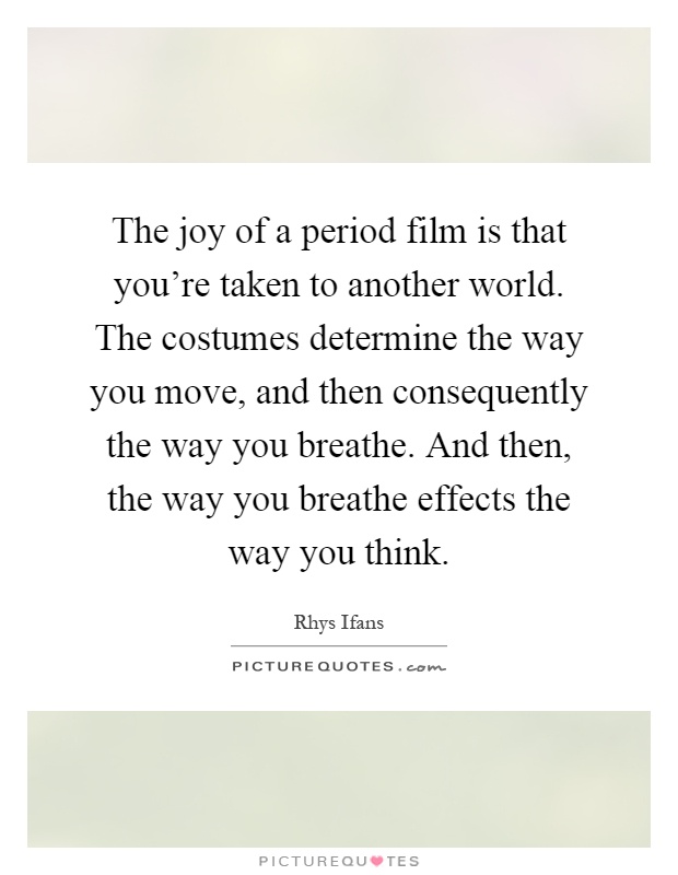 The joy of a period film is that you're taken to another world. The costumes determine the way you move, and then consequently the way you breathe. And then, the way you breathe effects the way you think Picture Quote #1