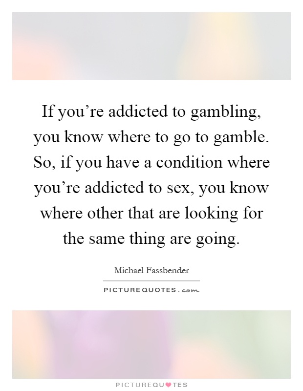 If you're addicted to gambling, you know where to go to gamble. So, if you have a condition where you're addicted to sex, you know where other that are looking for the same thing are going Picture Quote #1