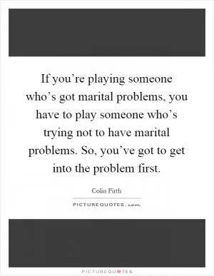 If you’re playing someone who’s got marital problems, you have to play someone who’s trying not to have marital problems. So, you’ve got to get into the problem first Picture Quote #1