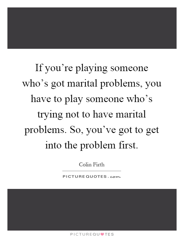 If you're playing someone who's got marital problems, you have to play someone who's trying not to have marital problems. So, you've got to get into the problem first Picture Quote #1
