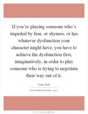 If you’re playing someone who’s impeded by fear, or shyness, or has whatever dysfunction your character might have, you have to achieve the dysfunction first, imaginatively, in order to play someone who is trying to negotiate their way out of it Picture Quote #1