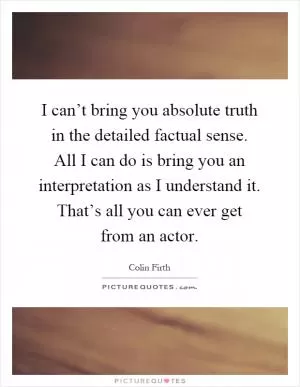 I can’t bring you absolute truth in the detailed factual sense. All I can do is bring you an interpretation as I understand it. That’s all you can ever get from an actor Picture Quote #1