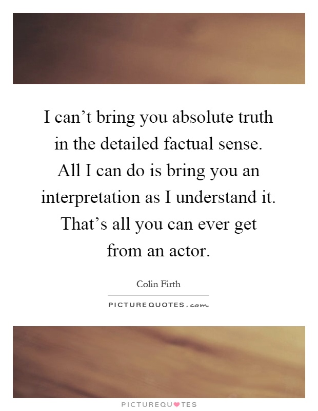 I can't bring you absolute truth in the detailed factual sense. All I can do is bring you an interpretation as I understand it. That's all you can ever get from an actor Picture Quote #1