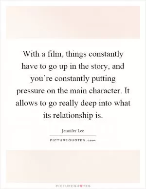 With a film, things constantly have to go up in the story, and you’re constantly putting pressure on the main character. It allows to go really deep into what its relationship is Picture Quote #1