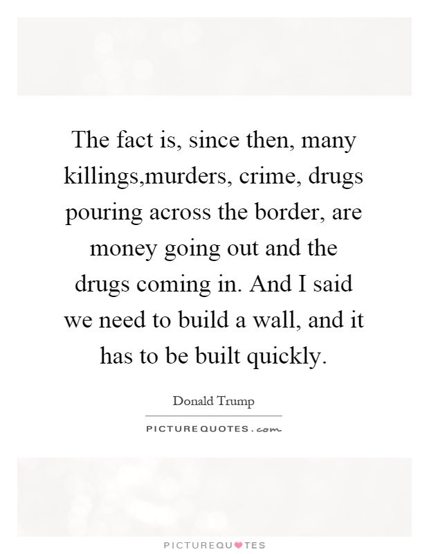 The fact is, since then, many killings, murders, crime, drugs pouring across the border, are money going out and the drugs coming in. And I said we need to build a wall, and it has to be built quickly Picture Quote #1