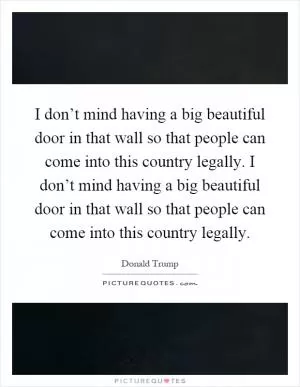 I don’t mind having a big beautiful door in that wall so that people can come into this country legally. I don’t mind having a big beautiful door in that wall so that people can come into this country legally Picture Quote #1