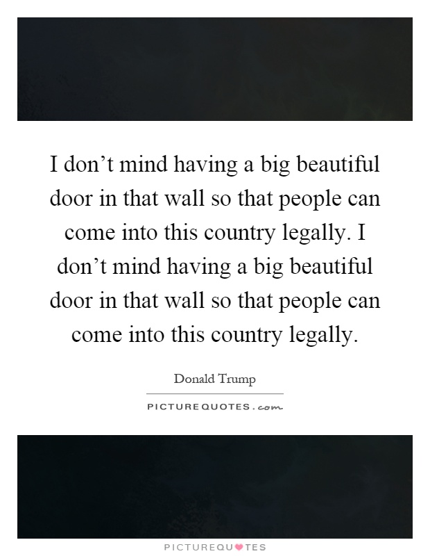 I don't mind having a big beautiful door in that wall so that people can come into this country legally. I don't mind having a big beautiful door in that wall so that people can come into this country legally Picture Quote #1