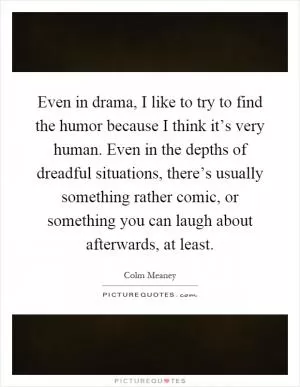 Even in drama, I like to try to find the humor because I think it’s very human. Even in the depths of dreadful situations, there’s usually something rather comic, or something you can laugh about afterwards, at least Picture Quote #1