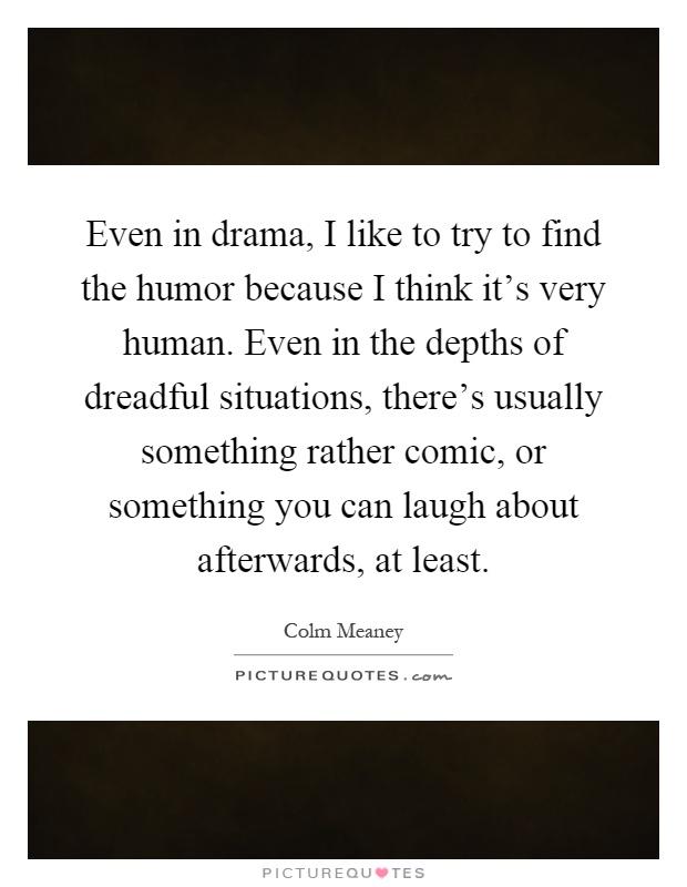 Even in drama, I like to try to find the humor because I think it's very human. Even in the depths of dreadful situations, there's usually something rather comic, or something you can laugh about afterwards, at least Picture Quote #1