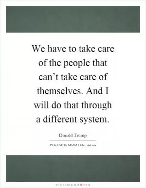 We have to take care of the people that can’t take care of themselves. And I will do that through a different system Picture Quote #1