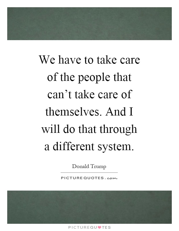 We have to take care of the people that can't take care of themselves. And I will do that through a different system Picture Quote #1