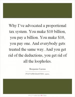 Why I’ve advocated a proportional tax system. You make $10 billion, you pay a billion. You make $10, you pay one. And everybody gets treated the same way. And you get rid of the deductions, you get rid of all the loopholes Picture Quote #1