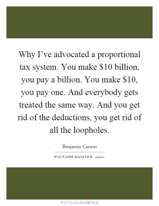Why I've advocated a proportional tax system. You make $10 billion, you pay a billion. You make $10, you pay one. And everybody gets treated the same way. And you get rid of the deductions, you get rid of all the loopholes Picture Quote #1