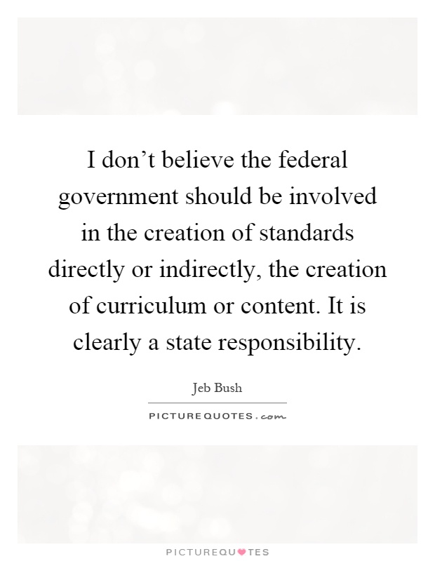 I don't believe the federal government should be involved in the creation of standards directly or indirectly, the creation of curriculum or content. It is clearly a state responsibility Picture Quote #1