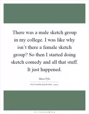 There was a male sketch group in my college. I was like why isn’t there a female sketch group? So then I started doing sketch comedy and all that stuff. It just happened Picture Quote #1