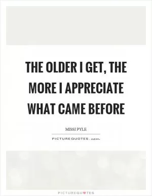 The older I get, the more I appreciate what came before Picture Quote #1