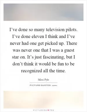 I’ve done so many television pilots. I’ve done eleven I think and I’ve never had one get picked up. There was never one that I was a guest star on. It’s just fascinating, but I don’t think it would be fun to be recognized all the time Picture Quote #1
