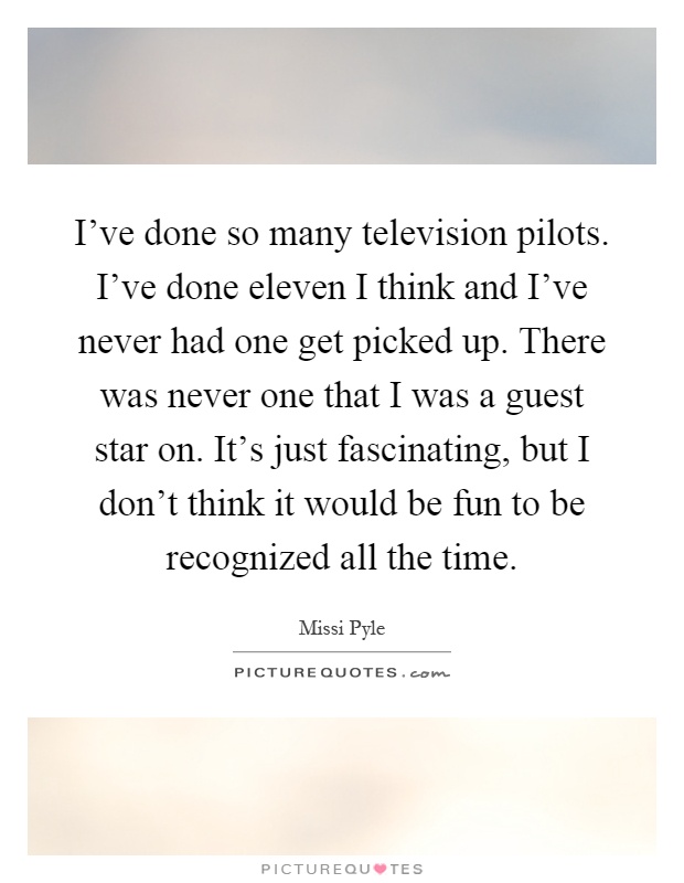I've done so many television pilots. I've done eleven I think and I've never had one get picked up. There was never one that I was a guest star on. It's just fascinating, but I don't think it would be fun to be recognized all the time Picture Quote #1